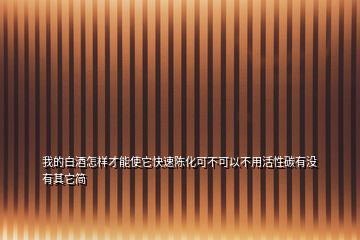 我的白酒怎樣才能使它快速陳化可不可以不用活性碳有沒有其它簡