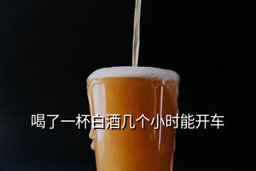 喝了一杯白酒幾個(gè)小時(shí)能開車