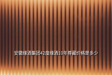 安徽緣酒集團(tuán)42度緣酒10年尊藏價格是多少