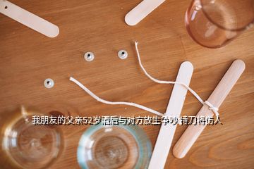 我朋友的父親52歲酒后與對(duì)方放生爭(zhēng)吵 持刀將傷人