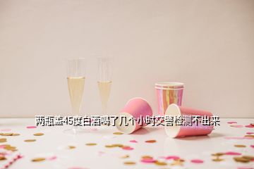 兩瓶蓋45度白酒喝了幾個(gè)小時(shí)交警檢測(cè)不出來(lái)