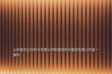 山東魯抗立科藥業(yè)有限公司和辰欣藥業(yè)股份有限公司是一家嗎