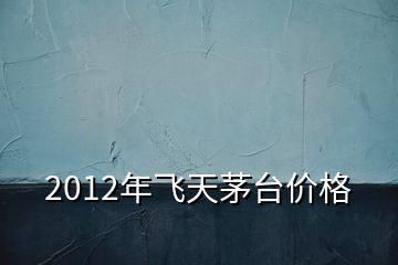 2012年飛天茅臺價格