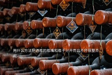 用什么方法把酒瓶的瓶嘴和瓶子分開(kāi)而且不壞很整齊呢