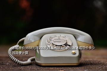 冰箱原價(jià)3558元降255元樣品再降245元這臺(tái)冰箱現(xiàn)價(jià)多少錢(qián)簡(jiǎn)便計(jì)算