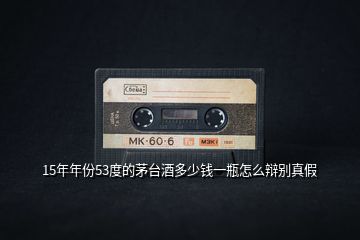 15年年份53度的茅臺酒多少錢一瓶怎么辯別真假