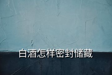 白酒怎樣密封儲(chǔ)藏