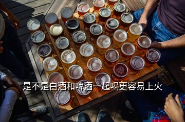 是不是白酒和啤酒一起喝更容易上火