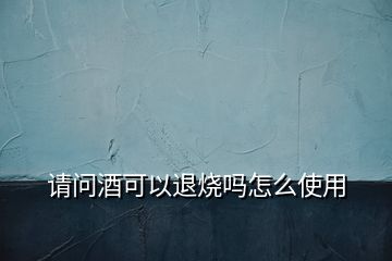 請(qǐng)問酒可以退燒嗎怎么使用