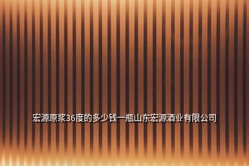 宏源原漿36度的多少錢一瓶山東宏源酒業(yè)有限公司