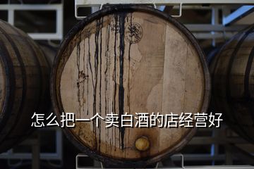 怎么把一個賣白酒的店經(jīng)營好