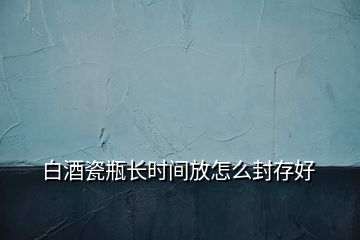白酒瓷瓶長(zhǎng)時(shí)間放怎么封存好