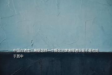 中國白酒金三角是怎樣一個概念沱牌舍得酒業(yè)是不是也處于其中