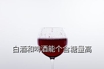 白酒和啤酒能個(gè)含糖量高