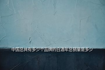 中國(guó)總共有多少個(gè)品牌的白酒年總銷量是多少