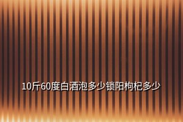 10斤60度白酒泡多少鎖陽枸杞多少