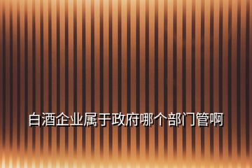 白酒企業(yè)屬于政府哪個(gè)部門管啊