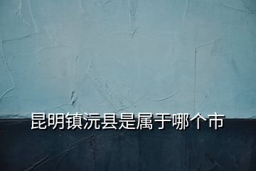 昆明鎮(zhèn)沅縣是屬于哪個(gè)市