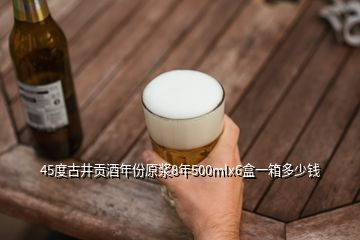 45度古井貢酒年份原漿8年500mlx6盒一箱多少錢(qián)