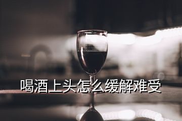 喝酒上頭怎么緩解難受