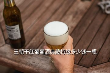 王朝干紅葡萄酒典藏特級(jí)多少錢一瓶