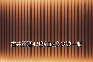 古井貢酒42度紅運多少錢一瓶