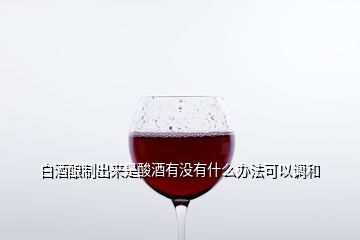 白酒釀制出來是酸酒有沒有什么辦法可以調和