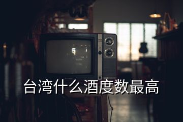 臺(tái)灣什么酒度數(shù)最高