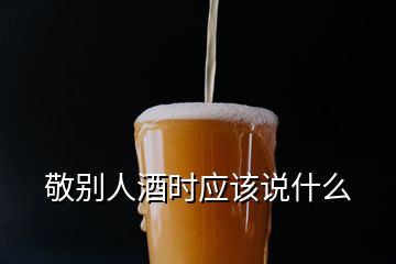 敬別人酒時應(yīng)該說什么