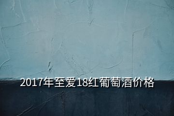 2017年至愛18紅葡萄酒價格