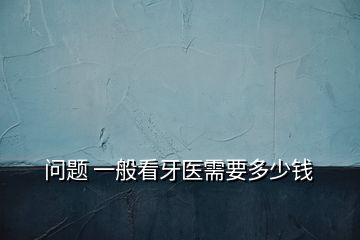 問題 一般看牙醫(yī)需要多少錢