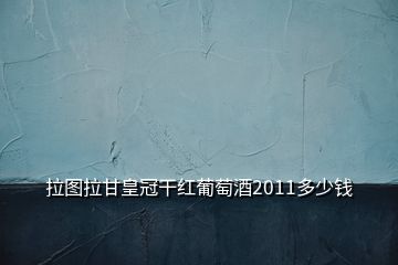 拉圖拉甘皇冠干紅葡萄酒2011多少錢