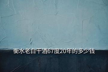 衡水老白干酒67度20年的多少錢