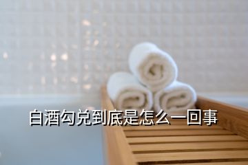 白酒勾兌到底是怎么一回事