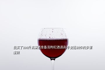 我買了100斤高粱酒準(zhǔn)備泡枸杞酒請(qǐng)高手支招制作的步驟度數(shù)