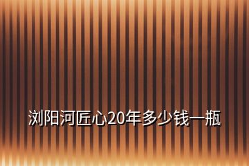 瀏陽河匠心20年多少錢一瓶