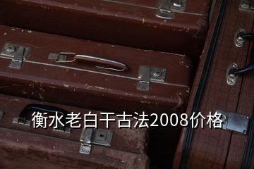 衡水老白干古法2008價格