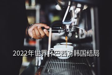 2022年世界杯巴西對(duì)韓國(guó)結(jié)局