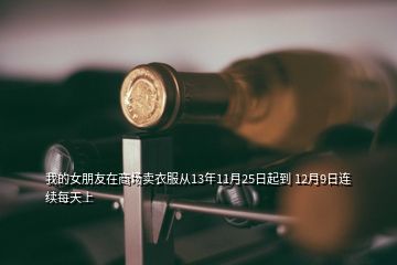 我的女朋友在商場賣衣服從13年11月25日起到 12月9日連續(xù)每天上