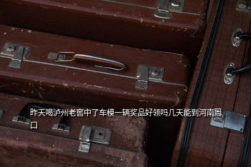 昨天喝瀘州老窖中了車模一輛獎品好領嗎幾天能到河南周口