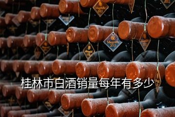 桂林市白酒銷量每年有多少