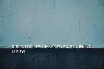 朋友用我的名字注冊(cè)了小型酒廠的個(gè)體工商營業(yè)執(zhí)照我想給他注銷