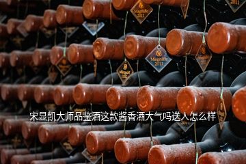 宋顯凱大師品鑒酒這款醬香酒大氣嗎送人怎么樣