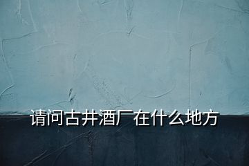 請(qǐng)問古井酒廠在什么地方