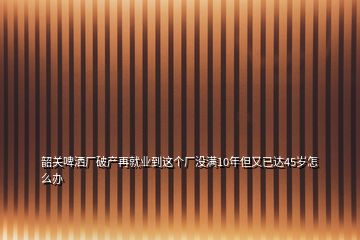 韶關啤灑廠破產再就業(yè)到這個廠沒滿10年但又已達45歲怎么辦