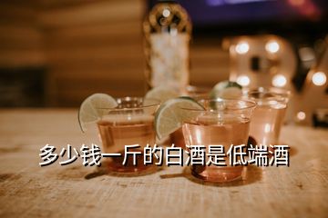 多少錢一斤的白酒是低端酒