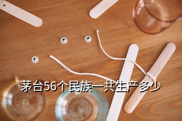 茅臺(tái)56個(gè)民族一共生產(chǎn)多少