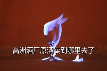 高洲酒廠原酒賣(mài)到哪里去了