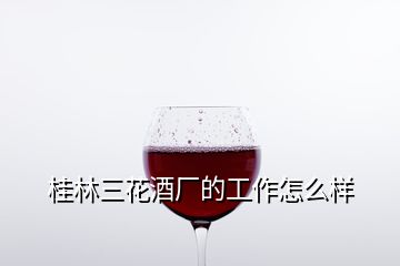 桂林三花酒廠(chǎng)的工作怎么樣