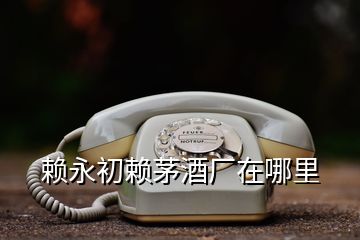 賴(lài)永初賴(lài)茅酒廠(chǎng)在哪里